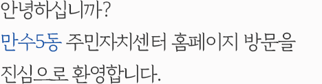 안녕하십니까? 만수5동 주민자치센터 홈페이지 방문을 진심으로 환영합니다.