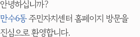 안녕하십니까? 만수6동 주민자치센터 홈페이지 방문을 진심으로 환영합니다.