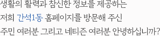 생활의 활력과 참신한 정보를 제공하는 저희 간석1동 홈페이지를 방문해 주신 주민 여러분 그리고 네티즌 여러분 안녕하십니까?