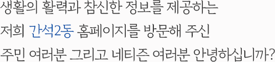 생활의 활력과 참신한 정보를 제공하는 저희 간석2동 홈페이지를 방문해 주신 주민 여러분 그리고 네티즌 여러분 안녕하십니까?