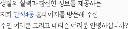 생활의 활력과 참신한 정보를 제공하는 저희 간석4동 홈페이지를 방문해 주신 주민 여러분 그리고 네티즌 여러분 안녕하십니까?
