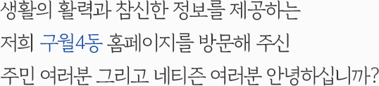 생활의 활력과 참신한 정보를 제공하는 저희 구월4동 홈페이지를 방문해 주신 주민 여러분 그리고 네티즌 여러분 안녕하십니까?