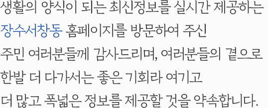 생활의 양식이 되는 최신정보를 실시간 제공하는 장수서창동 홈페이지를 방문하여 주신 주민 여러분들께 감사드리며, 여러분들의 곁으로 한발 더 다가서는 좋은 기회라 여기고 더 많고 폭넓은 정보를 제공할 것을 약속합니다.
