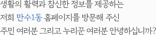 생활의 활력과 참신한 정보를 제공하는 저희 만수1동 홈페이지를 방문해 주신 주민 여러분 그리고 누리꾼 여러분 안녕하십니까?