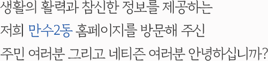 생활의 활력과 참신한 정보를 제공하는 저희 만수2동 홈페이지를 방문해 주신 주민 여러분 그리고 네티즌 여러분 안녕하십니까?