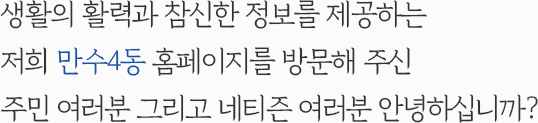 생활의 활력과 참신한 정보를 제공하는 저희 만수4동 홈페이지를 방문해 주신 주민 여러분 그리고 네티즌 여러분 안녕하십니까?