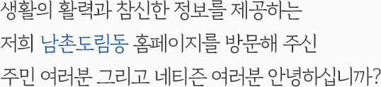 생활의 활력과 참신한 정보를 제공하는 저희 남촌도림동 홈페이지를 방문해 주신 주민 여러분 그리고 네티즌 여러분 안녕하십니까?