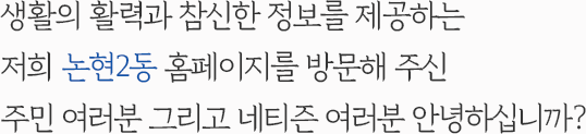 생활의 활력과 참신한 정보를 제공하는 저희 논현2동 홈페이지를 방문해 주신 주민 여러분 그리고 네티즌 여러분 안녕하십니까?