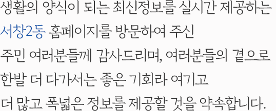 생활의 양식이 되는 최신정보를 실시간 제공하는 서창2동 홈페이지를 방문하여 주신 주민 여러분들께 감사드리며, 여러분들의 곁으로 한발 더 다가서는 좋은 기회라 여기고 더 많고 폭넓은 정보를 제공할 것을 약속합니다.