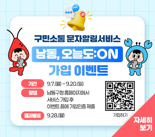 구민소통 문자알림서비스
남동, 오늘도:ON 가입 이벤트

- 기간 : 9.7.(월) ~ 9.20.(일)
- 방법 : 남동구청 홈페이지에서 서비스 가입 후 이벤트 폼에 가입인증 제출
- 결과발표 : 9.28.(월)

자세히 보기