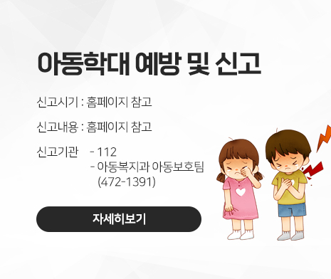 아동학대 예방 및 신고
○ 신고시기 : 홈페이지 참고
○ 신고내용 : 홈페이지 참고
○ 신고기관
 - 112
 - 아동복지과 아동보호팀(472-1391)