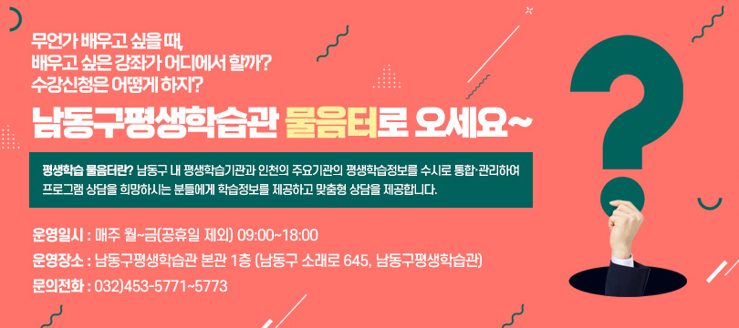 무언가 배우고 싶을 때,
배우고 싶은 강좌가 어디에서 할까? 
수강신청은 어떻게 하지?

남동구평생학습관 물음터로 오세요~

◆ 평생학습 물음터란?
남동구 내 평생학습기관과 인천의 주요기관의 평생학습정보를 수시로 통합·관리하여 프로그램 상담을 희망하시는 분들에게 학습정보를 제공하고 맞춤형 상담을 제공합니다.

- 운영일시 : 매주 월~금(공휴일 제외) 09:00~18:00
- 운영장소 : 남동구평생학습관 본관 1층
            (남동구 소래로 645, 남동구평생학습관)  
- 문의전화 : 032)453-5771~5773
