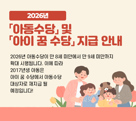 2026년 「아동수당」 및 「아이 꿈 수당」지급 안내
- 2026년 아동수당이 만 8세 미만에서 만 9세 미만까지 확대 시행됩니다. 이에 따라 2017년생 아동은 아이 꿈 수당에서 아동수당 대상자로 재지급 될 예정입니다! 