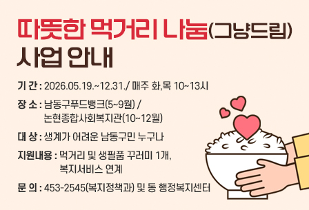 따뜻한 먹거리 나눔(그냥드림) 사업 안내
- 기 간 : 2026.05.19.~12.31./ 매주 화,목 10~13시
- 장 소 : 남동구푸드뱅크(5~9월) / 논현종합사회복지관(10~12월)
- 대 상 : 생계가 어려운 남동구민 누구나
- 지원내용 : 먹거리 및 생필품 꾸러미 1개, 복지서비스 연계     
- 문 의 : 453-2545(복지정책과) 및 동 행정복지센터