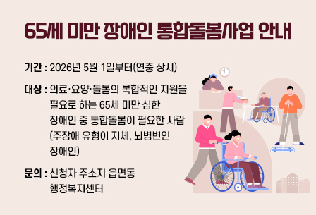 [65세 미만 장애인 통합돌봄사업 안내]
- 기간 : 2026년 5월 1일부터(연중 상시)
- 대상 : 의료·요양·돌봄의 복합적인 지원을 필요로 하는 65세 미만 심한 장애인 중 통합돌봄이 필요한 사람(주장애 유형이 지체, 뇌병변인 장애인)
- 문의 : 신청자 주소지 읍면동 행정복지센터