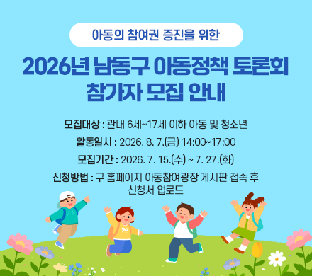  -아동의 참여권 증진을 위한- 
2026년 남동구 아동정책 토론회 참가자 모집 안내
- 모집대상 : 관내 6세~17세 이하 아동 및 청소년
- 활동일시 : 2026. 8. 7.(금) 14:00~17:00
- 모집기간 : 2026. 7. 15.(수) ~ 7. 27.(화)
- 신청방법 : 구 홈페이지 아동참여광장 게시판 접속 후            신청서 업로드