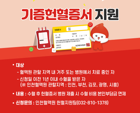 기증헌혈증서 지원
- 대상
  ‧ 혈액원 관할 지역 내 거주 또는 병원에서 치료 중인 자
  ‧ 신청일 이전 1년 이내 수혈을 받은 자
  (※ 인천혈액원 관할지역 : 인천, 부천, 김포, 광명, 시흥)
- 내용
  ‧ 수혈 후 헌혈증서 병원 제출 시 수혈 비용 본인부담금 면제
- 신청문의 : 인천혈액원 헌혈지원팀(032-810-1378)

