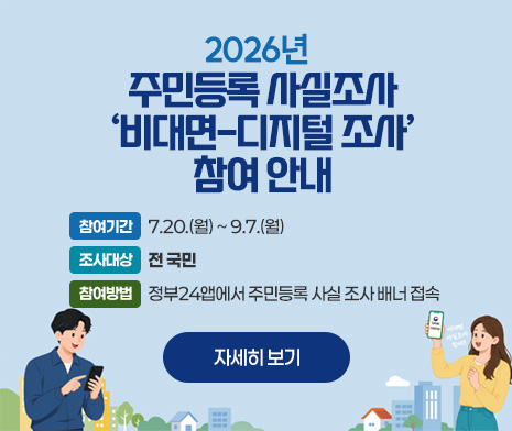 2026년 주민등록 사실조사 ‘비대면-디지털 조사’ 참여 안내

○ 참여기간: 7.20.(월) ~ 9.7.(월)
○ 조사대상: 전 국민
○ 참여방법: 정부24앱에서 주민등록 사실     조사 배너 접속