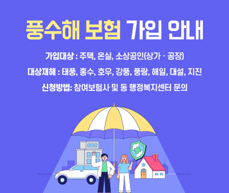 풍수해 보험 가입 안내
- 가입대상 : 주택, 온실, 소상공인(상가ㆍ공장)
- 대상재해 : 태풍, 홍수, 호우, 강풍, 풍랑, 해일, 대설, 지진
- 신청방법: 참여보험사 및 동 행정복지센터 문의