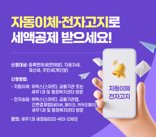  자동이체·전자고지로 세액공제 받으세요!

 신청대상: 등록면허세(면허분), 자동차세, 재산세,                 주민세(개인분)
 신청방법: 
 자동이체: 위택스(스마트), 
            금융기관 또는 세무1과 및 행정복지센터 방문    
 전자송달: 위택스(스마트), 금융기관앱, 간편결제앱
            (네이버, 페이코, 카카오페이), 
            세무1과 및 행정복지센터 방문
 문의: 세무1과 세정팀(032-453-2360)