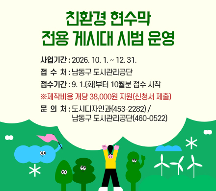 친환경 현수막 전용 게시대 시범 운영
- 사업기간 : 2026. 10. 1. ~ 12. 31.
- 접 수 처 : 남동구 도시관리공단
- 접수기간 : 9. 1.(화)부터 10월분 접수 시작
※제작비용 개당 38,000원 지원(신청서 제출)
- 문 의 처 : 도시디자인과(453-2282) /
남동구 도시관리공단(460-0522)