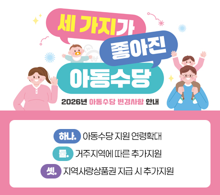세가지가 좋아진 아동수당
2026년 「아동수당」 변경사항 안내
하나. 아동수당 지원 연령확대
둘. 거주지역에 따른 추가지원
셋. 지역사랑상품권 지급 시 추가지원
