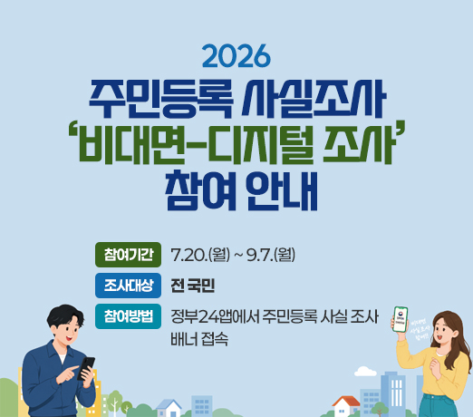 2026년 주민등록 사실조사 ‘비대면-디지털 조사’ 참여 안내

○ 참여기간: 7.20.(월) ~ 9.7.(월)
○ 조사대상: 전 국민
○ 참여방법: 정부24앱에서 주민등록 사실     조사 배너 접속