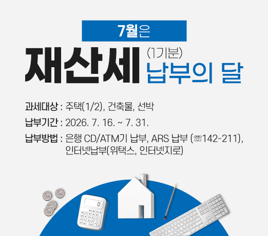7월은 재산세(1기분) 납부의 달
- 과세대상 : 주택(1/2), 건축물, 선박 
- 납부기간 : 2026. 7. 16. ~ 7. 31.
- 납부방법 : 은행 CD/ATM기 납부
              ARS 납부 (☏142-211)
            인터넷납부(위택스, 인터넷지로)