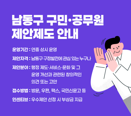 남동구 구민·공무원 제안제도 안내
- 운영기간 : 연중 상시 운영
- 제안자격 : 남동구 구정발전에 관심 있는 누구나
- 제안분야 : 행정 제도·서비스·문화 및 그 운영 개선과 관련된 창의적인 의견 또는 고안
- 접수방법 : 방문, 우편, 팩스, 국민신문고 등
- 인센티브 : 우수제안 선정 시 부상금 지급