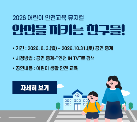  2026 어린이 안전교육 뮤지컬 
 안전을 지키는 친구들!

기간 : 2026. 8. 3.(월) ~ 2026.10.31.(토) 공연 중계
시청방법 : 공연 중계-“인천 in TV”로 검색
공연내용 : 어린이 생활 안전 교육
자세히 보기 
