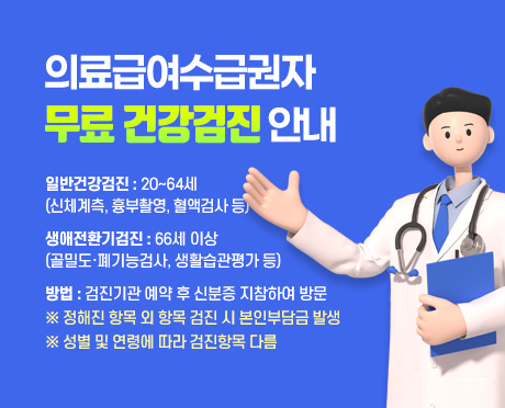 의료급여수급권자 무료 건강검진 안내
- 일반건강검진 : 20~64세(신체계측, 흉부촬영, 혈액검사 등)
- 생애전환기검진 : 66세 이상(골밀도ㆍ폐기능검사, 생활습관평가 등)
- 방법 : 검진기관 예약 후 신분증 지참하여 방문
※ 정해진 항목 외 항목 검진 시 본인부담금 발생
※ 성별 및 연령에 따라 검진항목 다름