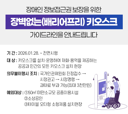 장애인 정보접근권 보장을 위한 「장벽없는(배리어프리) 키오스크」   가이드라인을 안내드립니다.
- 기 간 : 2026.01.28. ~ 전면시행
- 대 상 : 키오스크를 설치‧운영하여 재화‧용역을 제공하는 
         공공과 민간의 모든 키오스크 설치 현장
- 의무불이행시 조치 : 국가인권위원회 진정접수 →시정권고→         시정명령→과태료 부과 가능(최대 3천만원)
- 예외대상: ①50㎡ 미만소규모 공중이용시설   ②소상공인③테이블 오더형 소형제품 설치현장 