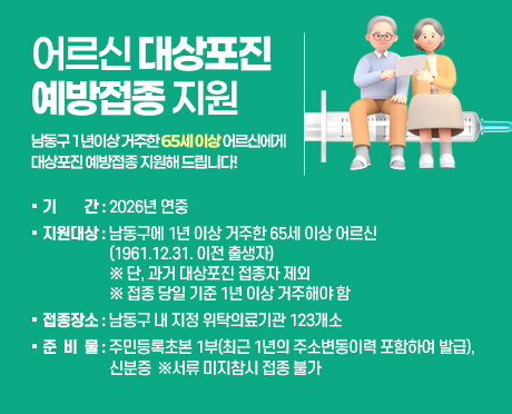 어르신 대상포진 예방접종 지원
남동구 1년이상 거주한 65세 이상 어르신에게 대상포진 예방접종 지원해 드립니다!
○ 기   간 : 2026년 연중
○ 지원대상 : 남동구에 1년 이상 거주한 65세 이상 어르신
              (1961.12.31. 이전 출생자)
               ※ 단, 과거 대상포진 접종자 제외
               ※ 접종 당일 기준 1년 이상 거주해야 함
○ 접종장소 : 남동구 내 지정 위탁의료기관 123개소
○ 준 비 물 : 주민등록초본 1부(최근 1년의 주소변동이력 포함하여 발급), 신분증  ※서류 미지참시 접종 불가
