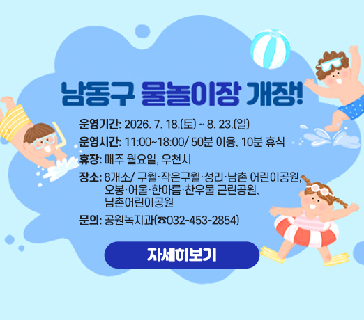 <남동구 물놀이장 개장!>
- 운영기간: 2026. 7. 18.(토) ~ 8. 23.(일)
- 운영시간: 11:00~18:00/ 50분 이용, 10분 휴식
- 휴    장: 매주 월요일, 우천시
- 장    소: 8개소/ 구월·작은구월·성리·남촌 어린이공원,
             오봉·어울·한아름·찬우물 근린공원
- 문   의: 공원녹지과(☎032-453-2854)
  자세히보기