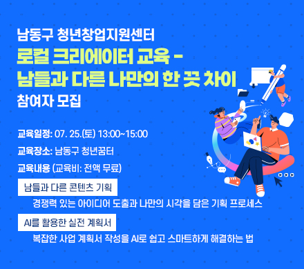   남동구 청년창업지원센터
「로컬 크리에이터 교육 - 남들과 다른 나만의 한 끗 차이」참여자 모집
   ∎교육일정: 07. 25.(토) 13:00~15:00   
   ∎교육장소: 남동구 청년꿈터
   ∎교육내용 (교육비: 전액 무료)
     - [남들과 다른 콘텐츠 기획] 
       경쟁력 있는 아이디어 도출과 나만의 시각을 담은 기획 프로세스
     - [AI를 활용한 실전 계획서] 
       복잡한 사업 계획서 작성을 AI로 쉽고 스마트하게 해결하는 법