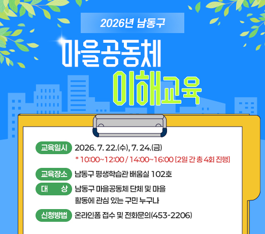 2026년 남동구 마을공동체 이해교육
- 교육일시 : 2026. 7. 22.(수), 7. 24.(금)
* 10:00~12:00 / 14:00~16:00 [2일 간 총 4회 진행]
- 교육장소 : 남동구 평생학습관 배움실 102호
- 대   상 : 남동구 마을공동체 단체 및 마을
            활동에 관심 있는 구민 누구나
- 신청방법 : 온라인폼 접수 및 전화문의(453-2206)