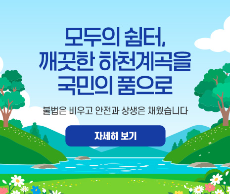 모두의 쉼터, 깨끗한 하천계곡을 국민의 품으로
- 불법은 비우고 안전과 상생은 채웠습니다.