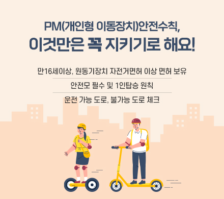  PM(개인형 이동장치)안전수칙, 이것만은 꼭 지키기로 해요!
  ○ 만16세이상, 원동기장치 자전거면허 이상 면허 보유
  ○ 안전모 필수 및 1인탑승 원칙
  ○ 운전 가능 도로, 불가능 도로 체크