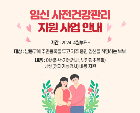 임신 사전건강관리 지원 사업 안내
- 기간 : 2024. 4월부터~
- 대상 : 남동구에 주민
등록을 두고 거주 중인 임신을 희망하는 부부 
- 내용 : 여성(난소기능검사, 부인과초음파)
         남성(정자기능검사) 비용 지원