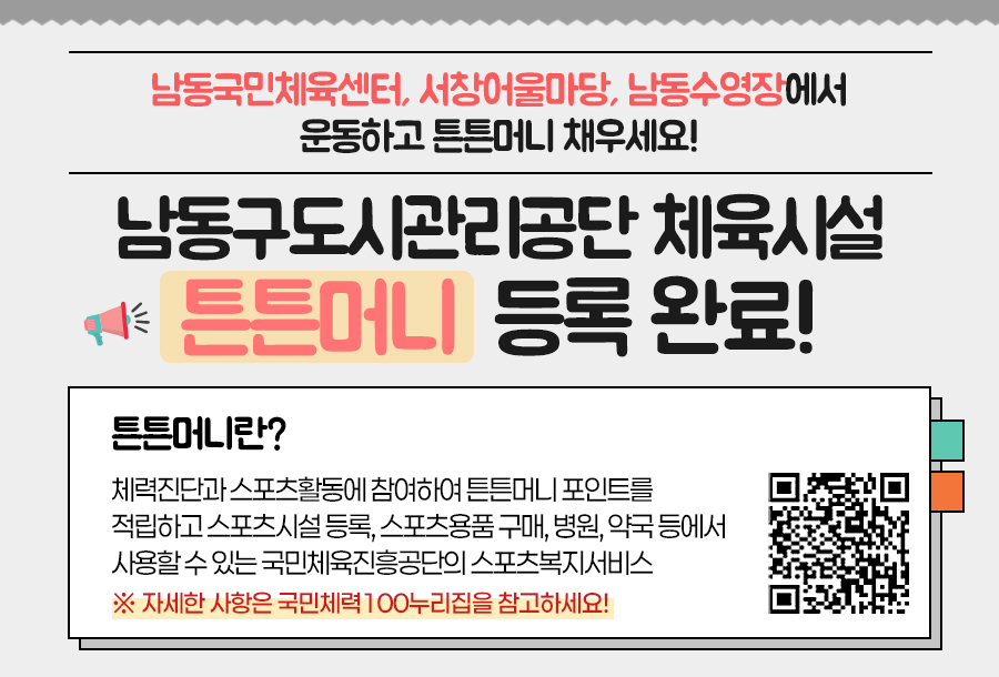 남동국민체육센터, 서창어울마당, 남동수영장에서
운동하고 튼튼머니 채우세요!
남동구도시관리공단 체육시설
튼튼머니  등록 완료!
튼튼머니란?
체력진단과 스포츠활동에 참여하여 튼튼머니 포인트를 
적립하고 스포츠시설 등록, 스포츠용품 구매, 병원, 약국 등에서 
사용할 수 있는 국민체육진흥공단의 스포츠복지서비스
※ 자세한 사항은 국민체력100누리집을 참고하세요!