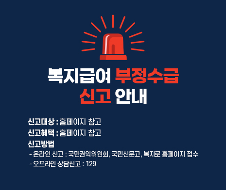 복지급여 부정수급 신고 안내
○ 신고대상 : 홈페이지 참고
○ 신고혜택 : 홈페이지 참고
○ 신고방법
- 온라인 신고 : 국민권익위원회, 국민신문고, 복지로 홈페이지 접수
- 오프라인 상담신고 : 129
