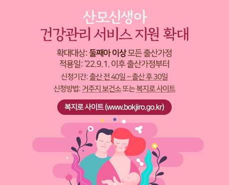   산모신생아 건강관리 서비스 
지원 확대
확대대상: 둘째아 이상 모든 출산가정
적용일: ‘22.9.1. 이후 출산가정부터
신청기간: 출산 전 40일 ~ 출산 후 30일
신청방법: 거주지 보건소 또는 복지로 사이트

▶ 복지로 사이트(www.bokjiro.go.kr  )