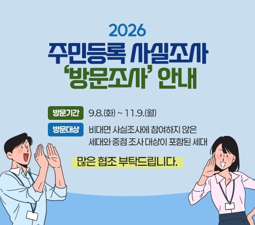 2026년 주민등록 사실조사 ‘방문조사’ 안내

○ 방문기간: 9.8.(화) ~ 11.9.(월)
○ 방문대상: 비대면 사실조사에 참여하지 않은 세대와 중점 조사 대상이 포함된 세대 
많은 협조 부탁드립니다.