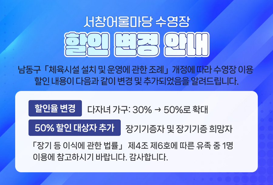 서창어울마당 수영장 할인 변경 안내
남동구 「체육시설 설치 및 운영에 관한 조례」 개정에 따라 수영장 이용 할인 내용이 다음과 같이 변경 및 추가되었음을 알려드립니다.
1. 할인율 변경
다자녀 가구: 30% → 50%로 확대
2. 50% 할인 대상자 추가
장기기증자 및 장기기증 희망자
「장기 등 이식에 관한 법률」 제4조 제6호에 따른 유족 중 1명
이용에 참고하시기 바랍니다. 감사합니다.