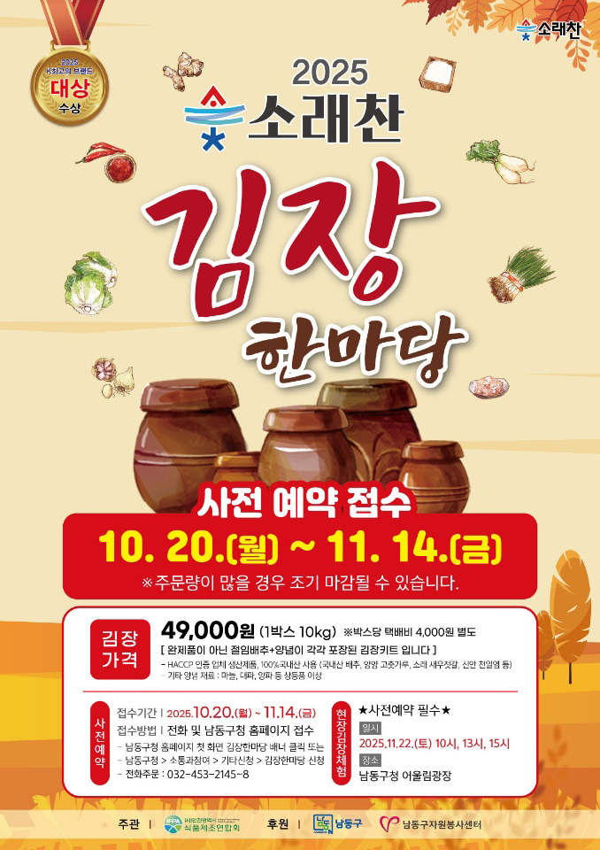 [2025 소래찬 김장한마당 포스터]
											2025 소래찬 김장 한마당
						사전 예약 접수 : 10.20.(월)~11.14.(금) ※ 주문량이 많을 경우 조기 마감될 수 있습니다.
			
						김장 가격 : 49,000원 (1박스 10kg) ※ 박스당 택배비 4,000원 별도
						[완제품이 아닌 절임배추 + 양념이 각각 포장된 김장키트입니다]
						- HACCP 인증 업체 생산제품, 100% 국산 농산물 사용 (국내산 배추, 양념 고춧가루, 소금, 새우젓, 신안 천일염 등)
						- 기타 앙념 재료 : 마늘, 대파, 양파 등 상등품 이상
			
						사전예약 : 
						접수기간 2025.10.20.(월)~11.14.(금)
						접수방법 전화 및 남동구청 홈페이지 접수
						- 남동구청 홈페이지 첫 화면 김장한마당 배너 클릭 또는
						- 남동구청 → 소통과참여 → 기타신청 → 김장한마당 신청
						- 전화주문 : 032-453-2145~8
			
						현장김장체험 : 
						★ 사전예약 필수 ★
						일시 2025.11.22.(토) 10시, 13시, 15시
						장소 남동구청 어울림광장
						