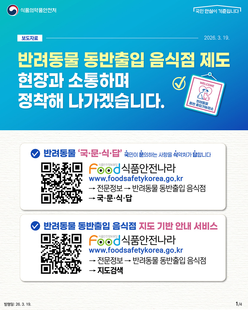 식품의약품안전처 보도자료-2026.3.19.
								반려동물 동반출입 음식점 제도
								현장과 소통하며
								정착해 나가겠습니다.

								1. 반려동물 국·문·식·답(국민이 문의하는 사항을 식약처가 답합니다.)
								식품안전나라 홈페이지 접속→전문정보→반려동물 동반출입 음식점→국·문·식·답으로 이동

								2. 반려동물 동반출입 음식점 지도 기반 안내 서비스
								식품안전나라 홈페이지 접속→전문정보→반려동물 동반출입 음식점→지도검색으로 이동