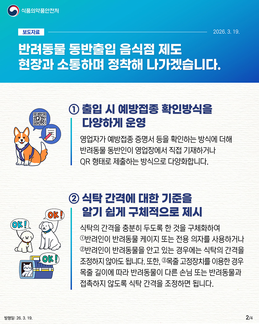 식품의약품안전처

								보도자료-2026.3.19.

								반려동물 동반출입 음식점 제도
								현장과 소통하며
								정착해 나가겠습니다.

								1. 출입 시 예방접종 확인방식을 다양하게 운영
								영업자가 예방접종 증명서 등을 확인하는 방식에 더해 반려동물 동반인이 영업장에서 직접 기재하거나 QR형태로 제출하는 방식으로 다양화합니다.

								2. 식탁 간격에 대한 기준을 알기 쉽게 구체적으로 제시
								식탁의 간격을 충분히 두도록 한 것을 구체화하여
								①반려인이 반려동물 케이지 또는 전용 의자를 사용하거나
								②반려인이 반려동물을 안고 있는 경우에는 식탁의 간격을 조정하지 않아도 됩니다. 또한,
								③목줄 고정장치를 이용한 경우 목줄 길이에 따라 반려동물이 다른 손님 또는 반려동물과 접촉하지 않도록 식탁 간격을 조정하면 됩니다.