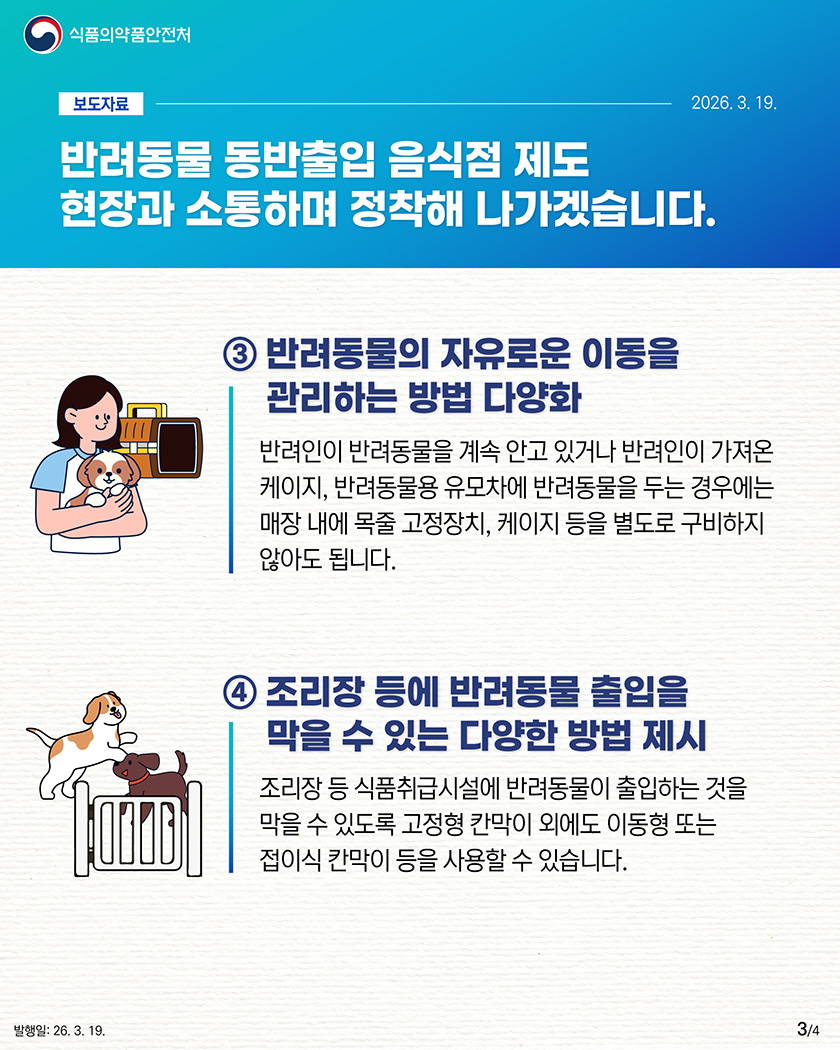 식품의약품안전처

								보도자료-2026.3.19.

								반려동물 동반출입 음식점 제도
								현장과 소통하며
								정착해 나가겠습니다.
								
								3. 반려동물의 자유로운 이동을 관리하는 방법 다양화
								반려인이 반려동물을 계속 안고 있거나 반려인이 가져온 케이지, 반려동물용 유모차에 반려동물을 두는 경우에는 매장 내에 목줄 고정장치, 케이지 등을 별도로 구비하지 않아도 됩니다.

								4. 조리장 등에 반려동물 출입을 막을 수 있는 다양한 방법 제시
								조리장 등 식품취급시설에 반려동물이 출입하는 것을 막을 수 있도록 고정형 칸막이 외에도 이동형 또는 접이식 칸막이 등을 사용할 수 있습니다.
