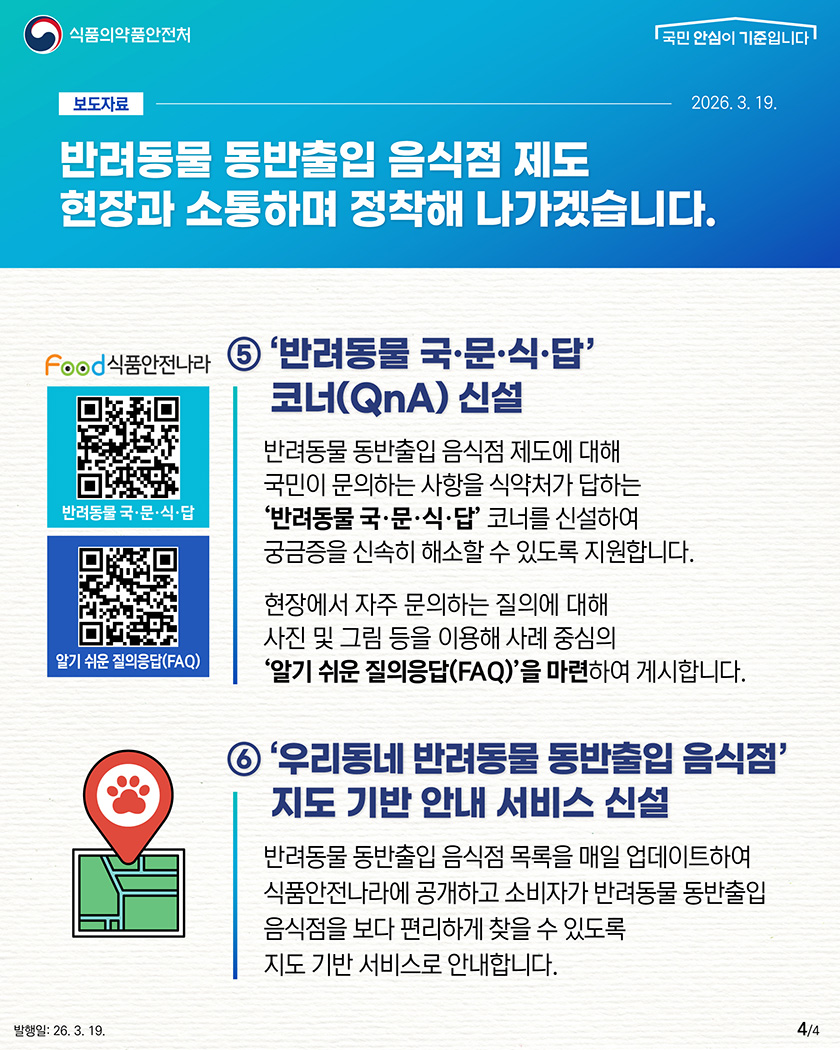 식품의약품안전처

								보도자료-2026.3.19.

								반려동물 동반출입 음식점 제도
								현장과 소통하며
								정착해 나가겠습니다.
								
								5. ‘반려동물 국·문·식·답’코너(QnA) 신설
								반려동물 동반출입 음식점 제도에 대해 국민의 문의하는 사항을 식약처가 답하는 ‘반려동물 국·문·식·답’코너를 신설하여 궁금중을 신속히 해소할 수 있도록 지원합니다.
								현장에서 자주 문의하는 질의에 대해 사진 및 그림 등을 이용해 사례 중심의 ‘알기 쉬운 질의응답(FAQ)’을 마련하여 게시합니다.

								6.‘우리동네 반려동물 동반출입 음식점’지도 기반 안내 서비스 신설
								반려동물 동반출입 음식점 목록을 매일 업데이트하여 식품안전나라에 공개하고 소비자가 반려동물 동반출입 음식점을 보다 편리하게 찾을 수 있도록 지도 기반 서비스로 안내합니다.