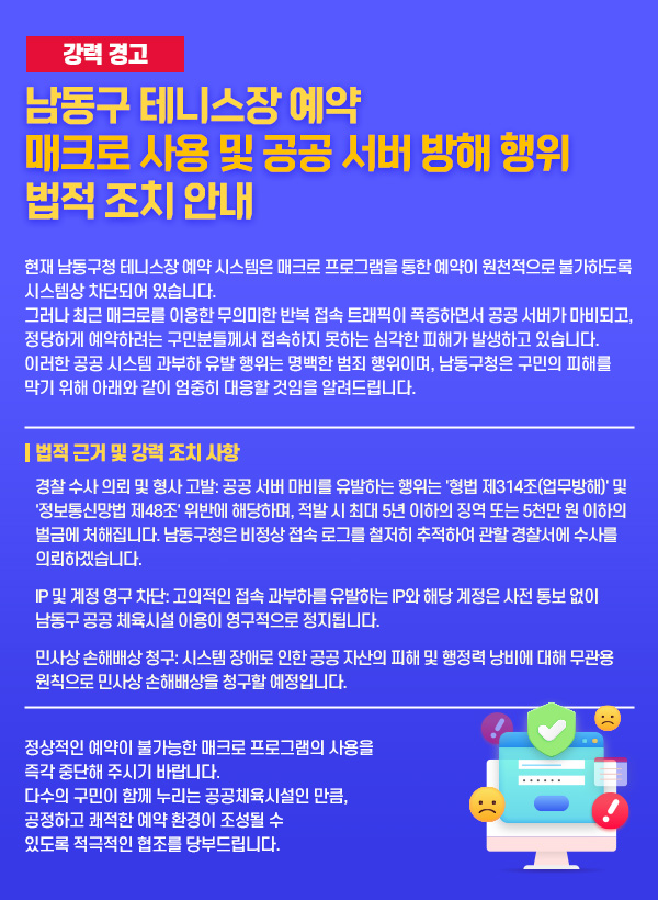 [강력 경고] 남동구 테니스장 예약 매크로 사용 및 공공 서버 방해 행위 법적 조치 안내
현재 남동구청 테니스장 예약 시스템은 매크로 프로그램을 통한 예약이 원천적으로 불가하도록 시스템상 차단되어 있습니다.

그러나 최근 매크로를 이용한 무의미한 반복 접속 트래픽이 폭증하면서 공공 서버가 마비되고, 정당하게 예약하려는 구민분들께서 접속하지 못하는 심각한 피해가 발생하고 있습니다. 이러한 공공 시스템 과부하 유발 행위는 명백한 범죄 행위이며, 남동구청은 구민의 피해를 막기 위해 아래와 같이 엄중히 대응할 것임을 알려드립니다.

■ 법적 근거 및 강력 조치 사항
경찰 수사 의뢰 및 형사 고발: 공공 서버 마비를 유발하는 행위는 '형법 제314조(업무방해)' 및 '정보통신망법 제48조' 위반에 해당하며, 적발 시 최대 5년 이하의 징역 또는 5천만 원 이하의 벌금에 처해집니다. 남동구청은 비정상 접속 로그를 철저히 추적하여 관할 경찰서에 수사를 의뢰하겠습니다.

IP 및 계정 영구 차단: 고의적인 접속 과부하를 유발하는 IP와 해당 계정은 사전 통보 없이 남동구 공공 체육시설 이용이 영구적으로 정지됩니다.

민사상 손해배상 청구: 시스템 장애로 인한 공공 자산의 피해 및 행정력 낭비에 대해 무관용 원칙으로 민사상 손해배상을 청구할 예정입니다.

정상적인 예약이 불가능한 매크로 프로그램의 사용을 즉각 중단해 주시기 바랍니다. 다수의 구민이 함께 누리는 공공체육시설인 만큼, 공정하고 쾌적한 예약 환경이 조성될 수 있도록 적극적인 협조를 당부드립니다.